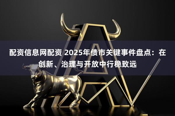 配资信息网配资 2025年债市关键事件盘点：在创新、治理与开放中行稳致远