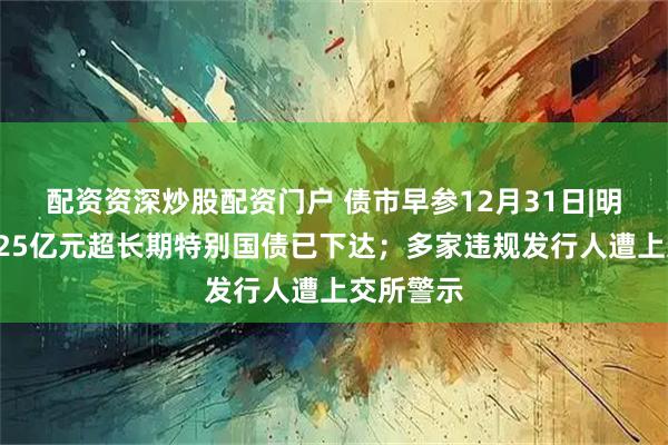 配资资深炒股配资门户 债市早参12月31日|明年首批625亿元超长期特别国债已下达;多家违规发行人遭上交所警示