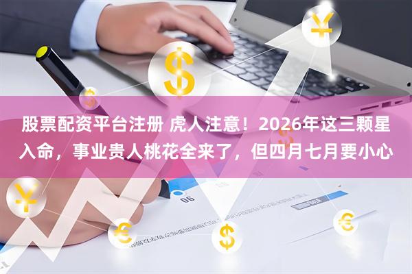 股票配资平台注册 虎人注意！2026年这三颗星入命，事业贵人桃花全来了，但四月七月要小心