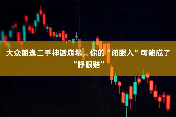 大众朗逸二手神话崩塌，你的“闭眼入”可能成了“睁眼赔”