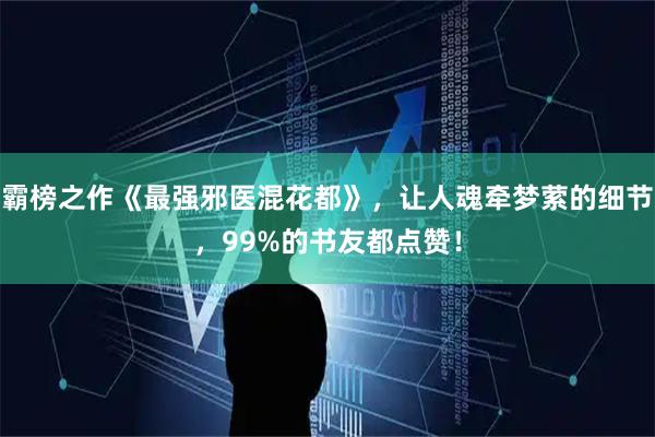霸榜之作《最强邪医混花都》，让人魂牵梦萦的细节，99%的书友都点赞！