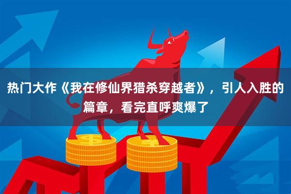 热门大作《我在修仙界猎杀穿越者》，引人入胜的篇章，看完直呼爽爆了