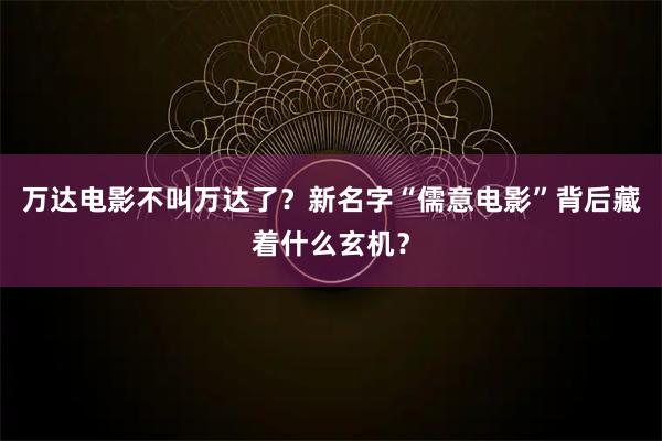 万达电影不叫万达了?新名字“儒意电影”背后藏着什么玄机?