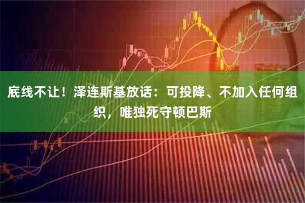 底线不让！泽连斯基放话：可投降、不加入任何组织，唯独死守顿巴斯