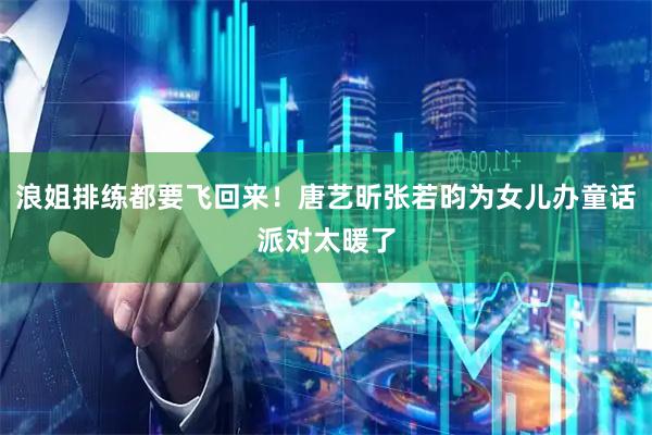 浪姐排练都要飞回来！唐艺昕张若昀为女儿办童话派对太暖了