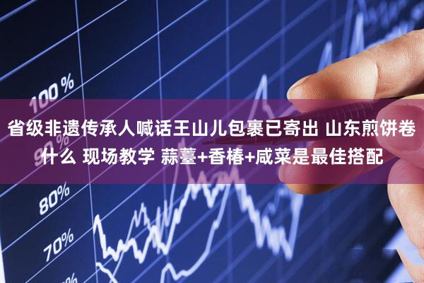 省级非遗传承人喊话王山儿包裹已寄出 山东煎饼卷什么 现场教学 蒜薹+香椿+咸菜是最佳搭配