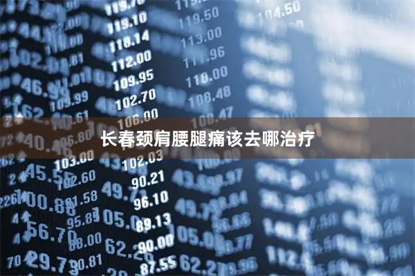 长春颈肩腰腿痛该去哪治疗
