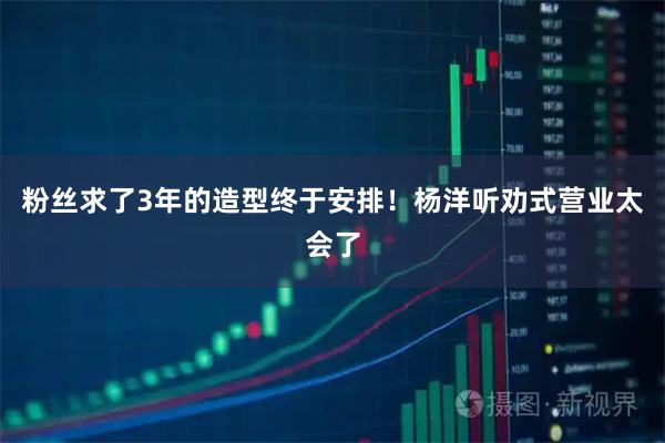 粉丝求了3年的造型终于安排！杨洋听劝式营业太会了