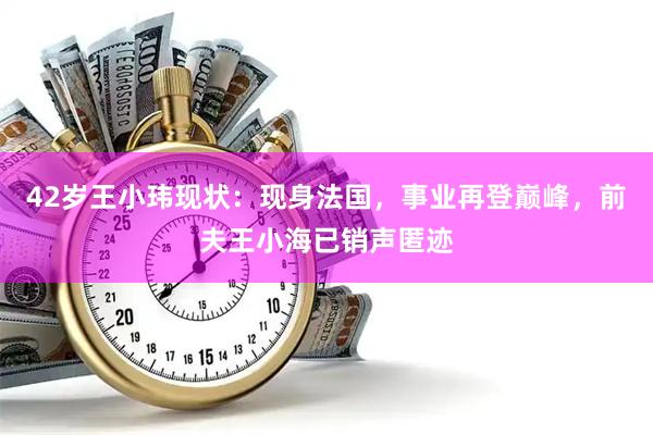 42岁王小玮现状：现身法国，事业再登巅峰，前夫王小海已销声匿迹