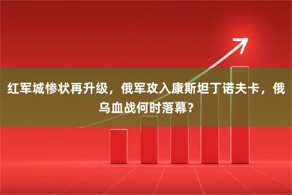 红军城惨状再升级，俄军攻入康斯坦丁诺夫卡，俄乌血战何时落幕？