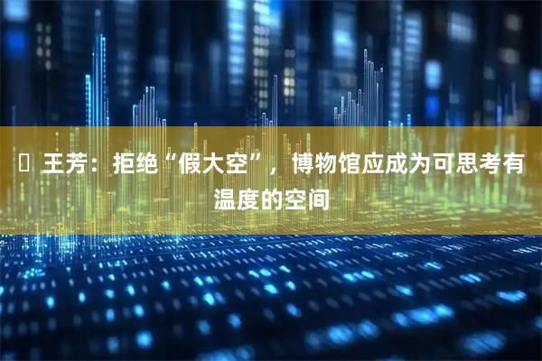 ​王芳：拒绝“假大空”，博物馆应成为可思考有温度的空间