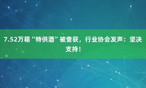 7.52万箱“特供酒”被查获,行业协会发声:坚决支持!