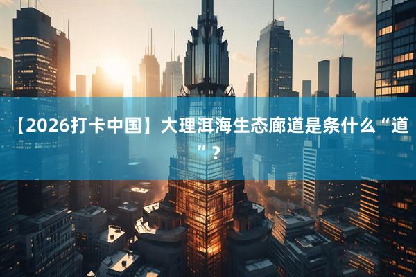【2026打卡中国】大理洱海生态廊道是条什么“道”？