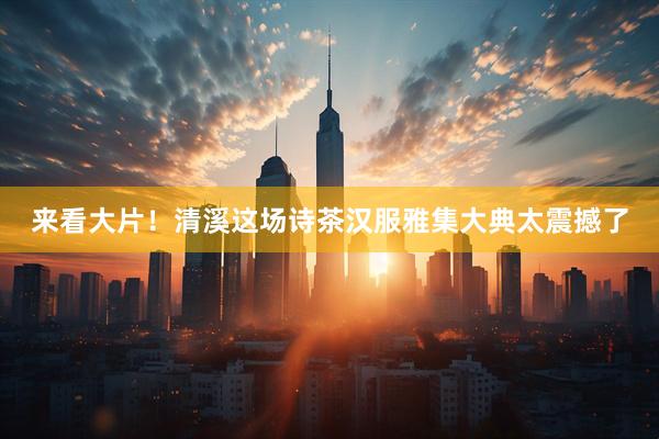 来看大片！清溪这场诗茶汉服雅集大典太震撼了