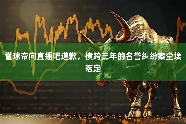 懂球帝向直播吧道歉，横跨三年的名誉纠纷案尘埃落定