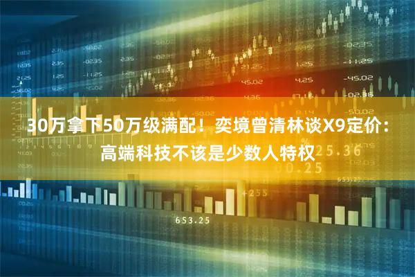 30万拿下50万级满配！奕境曾清林谈X9定价：高端科技不该是少数人特权